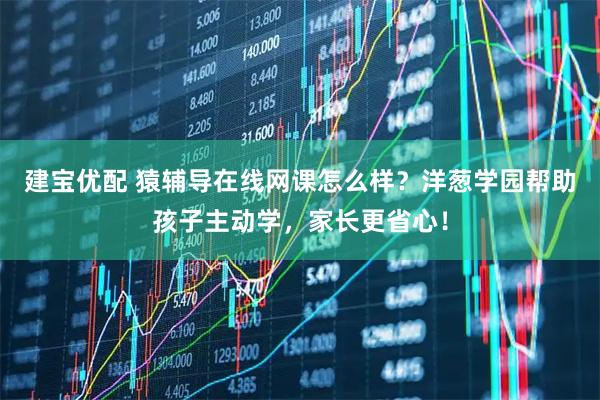 建宝优配 猿辅导在线网课怎么样？洋葱学园帮助孩子主动学，家长更省心！