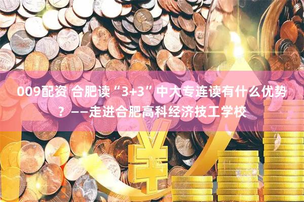 009配资 合肥读“3+3”中大专连读有什么优势？——走进合肥高科经济技工学校